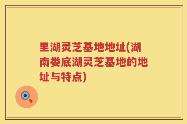 里湖灵芝基地地址(湖南娄底湖灵芝基地的地址与特点)