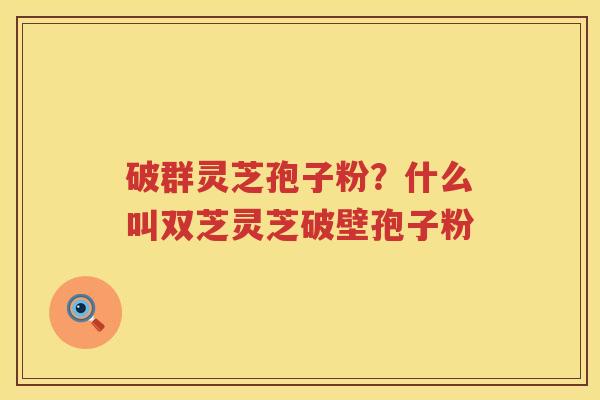 破群灵芝孢子粉？什么叫双芝灵芝破壁孢子粉