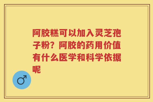 阿胶糕可以加入灵芝孢子粉？阿胶的药用价值有什么医学和科学依据呢