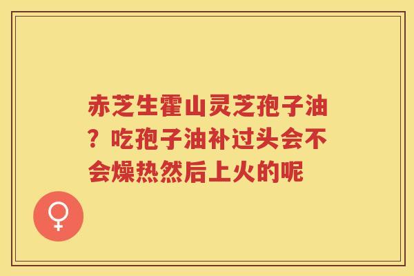 赤芝生霍山灵芝孢子油？吃孢子油补过头会不会燥热然后上火的呢