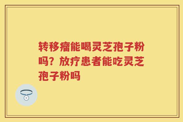 转移瘤能喝灵芝孢子粉吗?患者能吃灵芝孢子粉吗 转移瘤能喝灵芝孢子粉吗?患者能吃灵芝孢子粉吗