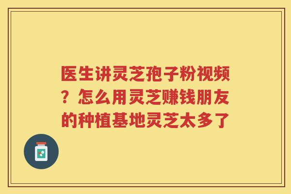 医生讲灵芝孢子粉视频？怎么用灵芝赚钱朋友的种植基地灵芝太多了