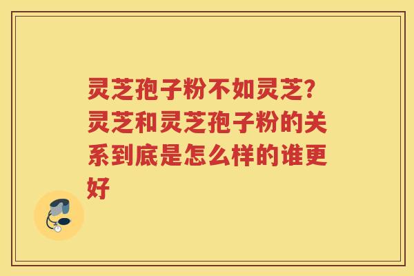 灵芝孢子粉不如灵芝？灵芝和灵芝孢子粉的关系到底是怎么样的谁更好