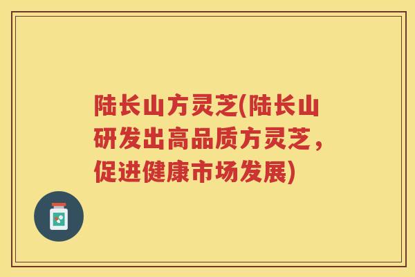 陆长山方灵芝(陆长山研发出高品质方灵芝,促进健康市场发展) 陆长山方灵芝(陆长山研发出高品质方灵芝,促进健康市场发展)