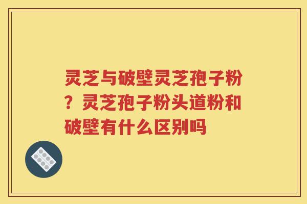 灵芝与破壁灵芝孢子粉？灵芝孢子粉头道粉和破壁有什么区别吗