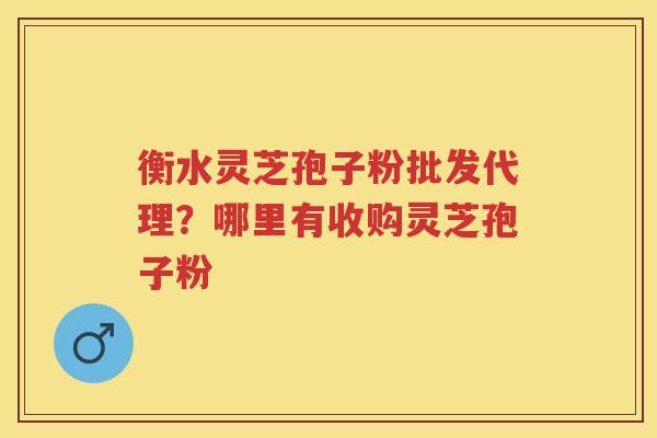 衡水灵芝孢子粉批发代理？哪里有收购灵芝孢子粉