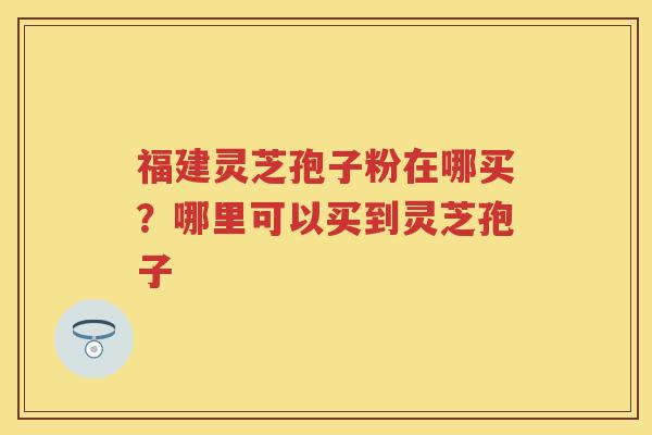 福建灵芝孢子粉在哪买？哪里可以买到灵芝孢子