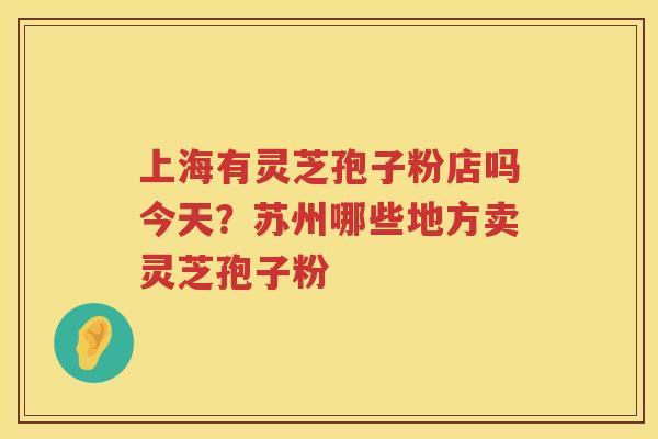 上海有灵芝孢子粉店吗今天?苏州哪些地方卖灵芝孢子粉 上海有灵芝孢子粉店吗今天?苏州哪些地方卖灵芝孢子粉