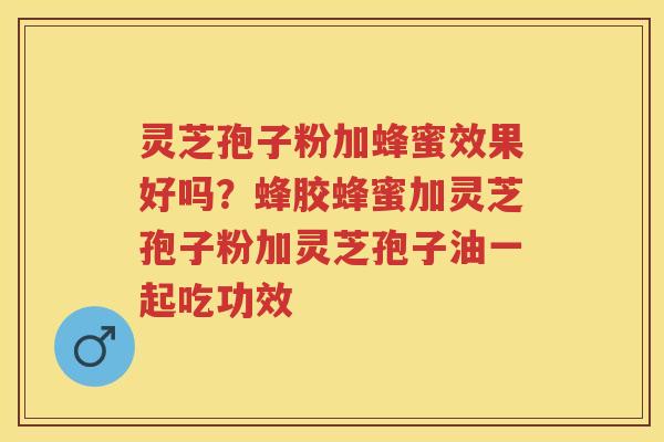 灵芝孢子粉加蜂蜜效果好吗？蜂胶蜂蜜加灵芝孢子粉加灵芝孢子油一起吃功效