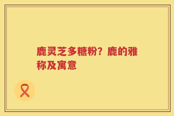 鹿灵芝多糖粉？鹿的雅称及寓意