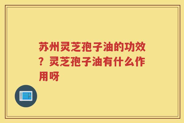 苏州灵芝孢子油的功效？灵芝孢子油有什么作用呀