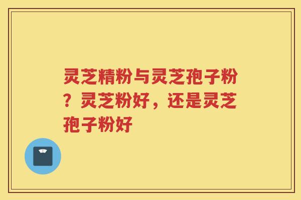 灵芝精粉与灵芝孢子粉？灵芝粉好，还是灵芝孢子粉好