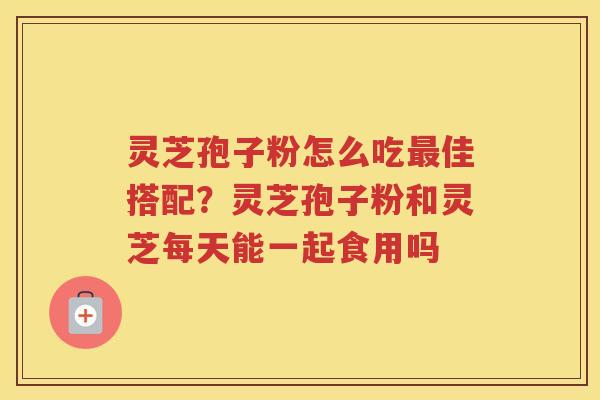 灵芝孢子粉怎么吃佳搭配？灵芝孢子粉和灵芝每天能一起食用吗
