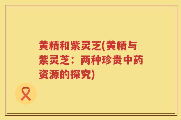 黄精和紫灵芝(黄精与紫灵芝：两种珍贵资源的探究)