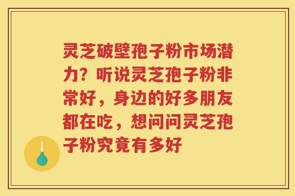 灵芝破壁孢子粉市场潜力?听说灵芝孢子粉非常好,身边的好多朋友都在吃,想问问灵芝孢子粉究竟有多好 灵芝破壁孢子粉市场潜力?听说灵芝孢子粉非常好,身边的好多朋友都在吃,想问问灵芝孢子粉究竟有多好