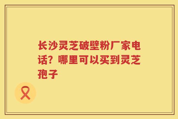 长沙灵芝破壁粉厂家电话?哪里可以买到灵芝孢子 长沙灵芝破壁粉厂家电话?哪里可以买到灵芝孢子