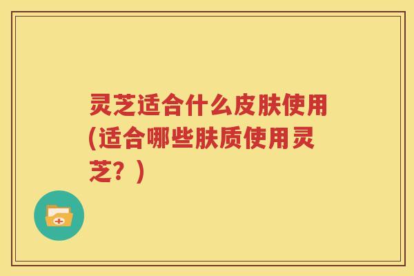 灵芝适合什么使用(适合哪些肤质使用灵芝？)