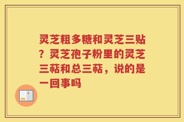 灵芝粗多糖和灵芝三贴?灵芝孢子粉里的灵芝三萜和总三萜,说的是一回事吗 灵芝粗多糖和灵芝三贴?灵芝孢子粉里的灵芝三萜和总三萜,说的是一回事吗