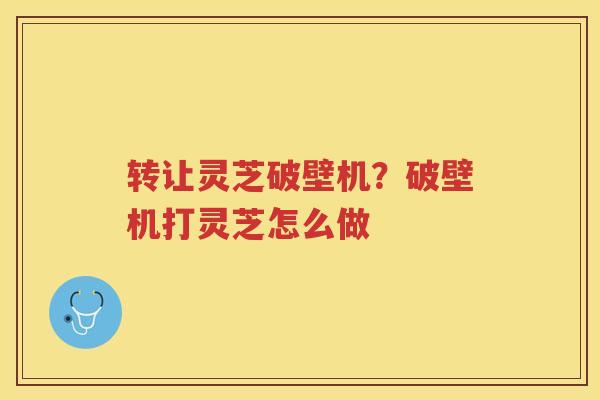 转让灵芝破壁机？破壁机打灵芝怎么做