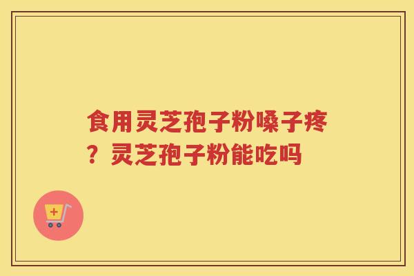 食用灵芝孢子粉嗓子疼？灵芝孢子粉能吃吗