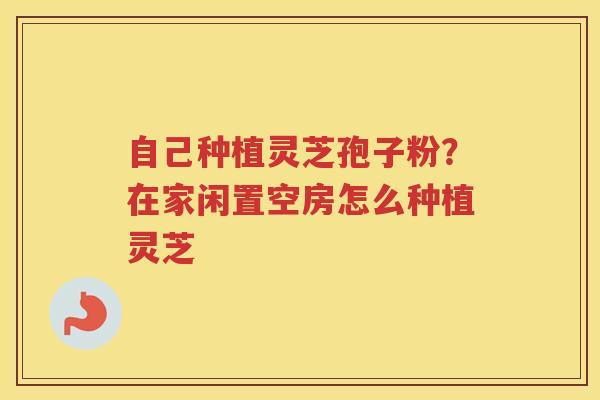 自己种植灵芝孢子粉?在家闲置空房怎么种植灵芝 自己种植灵芝孢子粉?在家闲置空房怎么种植灵芝