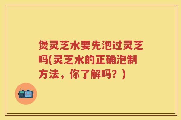 煲灵芝水要先泡过灵芝吗(灵芝水的正确泡制方法，你了解吗？)