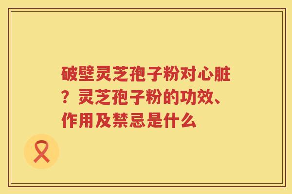 破壁灵芝孢子粉对？灵芝孢子粉的功效、作用及禁忌是什么