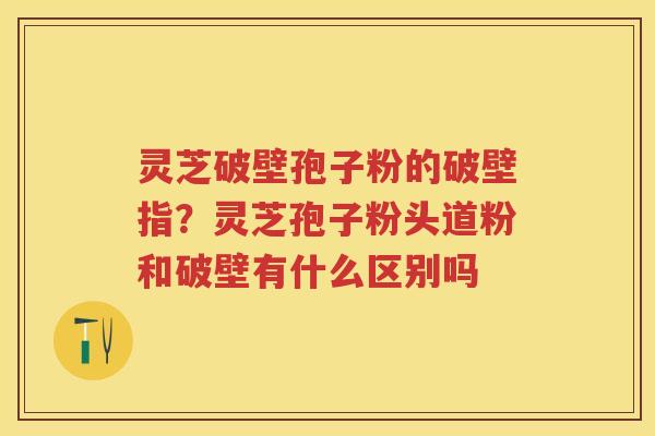 灵芝破壁孢子粉的破壁指？灵芝孢子粉头道粉和破壁有什么区别吗