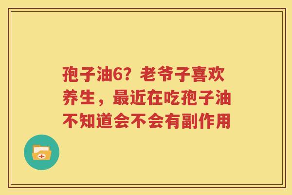孢子油6？老爷子喜欢养生，近在吃孢子油不知道会不会有副作用