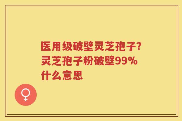 医用级破壁灵芝孢子？灵芝孢子粉破壁99%什么意思