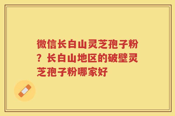 微信长白山灵芝孢子粉？长白山地区的破壁灵芝孢子粉哪家好