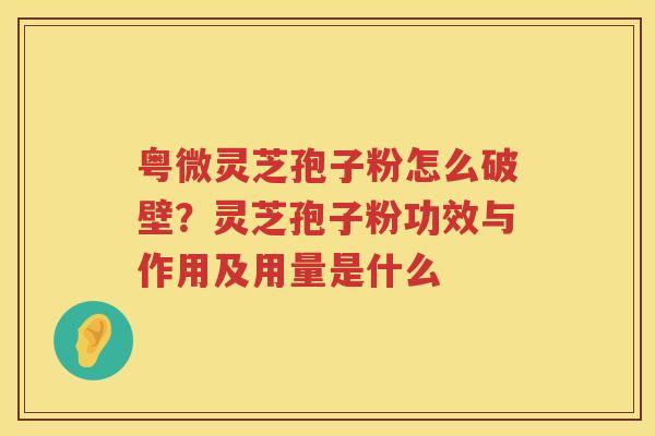 粤微灵芝孢子粉怎么破壁？灵芝孢子粉功效与作用及用量是什么