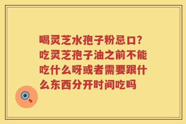 喝灵芝水孢子粉忌口?吃灵芝孢子油之前不能吃什么呀或者需要跟什么东西分开时间吃吗 喝灵芝水孢子粉忌口?吃灵芝孢子油之前不能吃什么呀或者需要跟什么东西分开时间吃吗