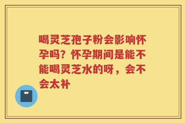 喝灵芝孢子粉会影响怀孕吗？怀孕期间是能不能喝灵芝水的呀，会不会太补