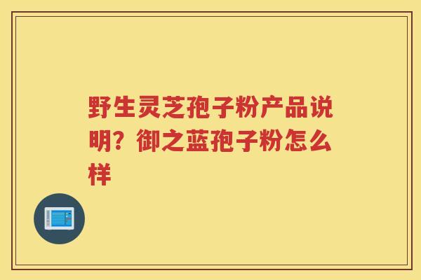 野生灵芝孢子粉产品说明?御之蓝孢子粉怎么样 野生灵芝孢子粉产品说明?御之蓝孢子粉怎么样