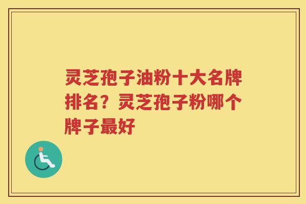 灵芝孢子油粉十大名牌排名？灵芝孢子粉哪个牌子好
