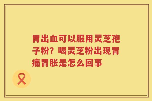 胃出可以服用灵芝孢子粉?喝灵芝粉出现胃痛胃胀是怎么回事 胃出可以服用灵芝孢子粉?喝灵芝粉出现胃痛胃胀是怎么回事