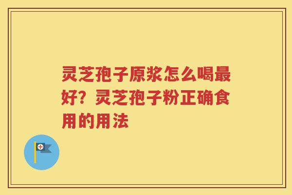 灵芝孢子原浆怎么喝好?灵芝孢子粉正确食用的用法 灵芝孢子原浆怎么喝好?灵芝孢子粉正确食用的用法