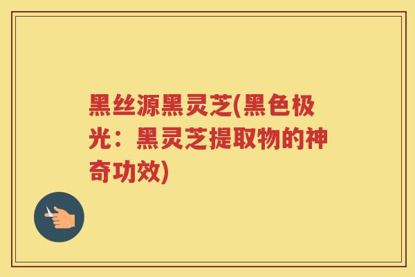 黑丝源黑灵芝(黑色极光：黑灵芝提取物的神奇功效)