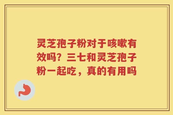 灵芝孢子粉对于有效吗？三七和灵芝孢子粉一起吃，真的有用吗