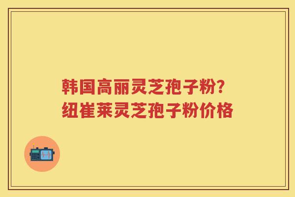 韩国高丽灵芝孢子粉?纽崔莱灵芝孢子粉价格 韩国高丽灵芝孢子粉?纽崔莱灵芝孢子粉价格