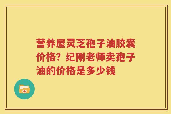 营养屋灵芝孢子油胶囊价格？纪刚老师卖孢子油的价格是多少钱