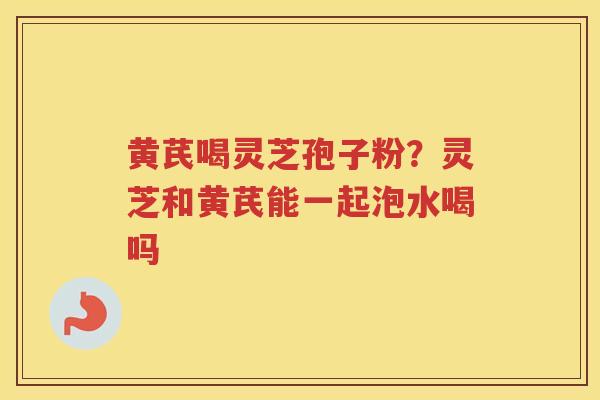 黄芪喝灵芝孢子粉？灵芝和黄芪能一起泡水喝吗