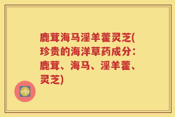 鹿茸海马淫羊藿灵芝(珍贵的海洋草药成分：鹿茸、海马、淫羊藿、灵芝)