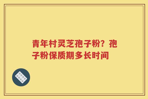 青年村灵芝孢子粉?孢子粉保质期多长时间 青年村灵芝孢子粉?孢子粉保质期多长时间