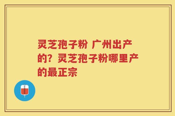 灵芝孢子粉 广州出产的？灵芝孢子粉哪里产的正宗