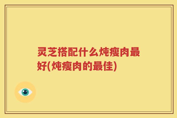 灵芝搭配什么炖瘦肉好(炖瘦肉的佳)