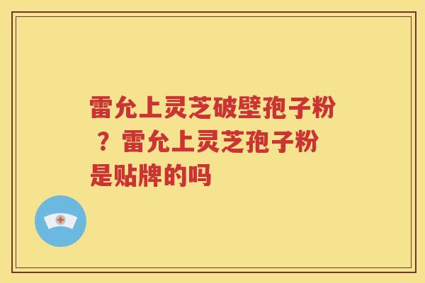 雷允上灵芝破壁孢子粉 ?雷允上灵芝孢子粉是贴牌的吗 雷允上灵芝破壁孢子粉 ?雷允上灵芝孢子粉是贴牌的吗