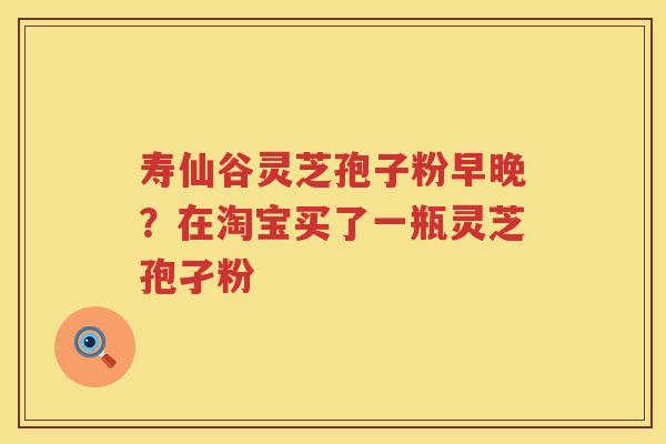 寿仙谷灵芝孢子粉早晚？在淘宝买了一瓶灵芝孢孑粉