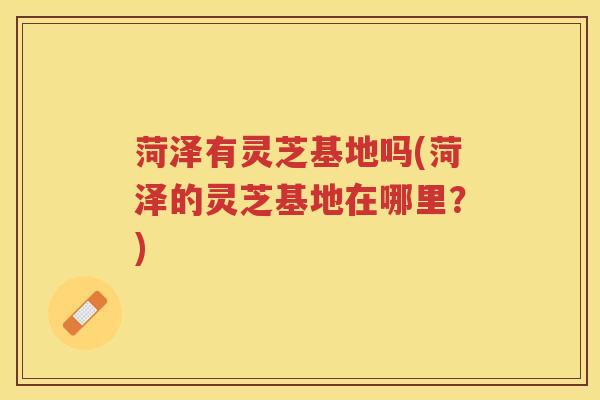 菏泽有灵芝基地吗(菏泽的灵芝基地在哪里？)